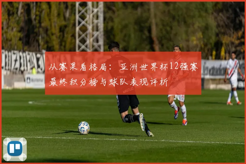 从赛果看格局：亚洲世界杯12强赛最终积分榜与球队表现评析