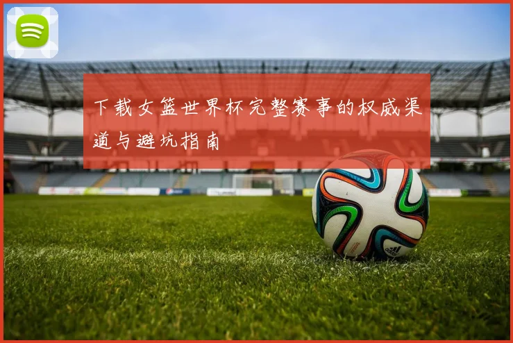 下载女篮世界杯完整赛事的权威渠道与避坑指南