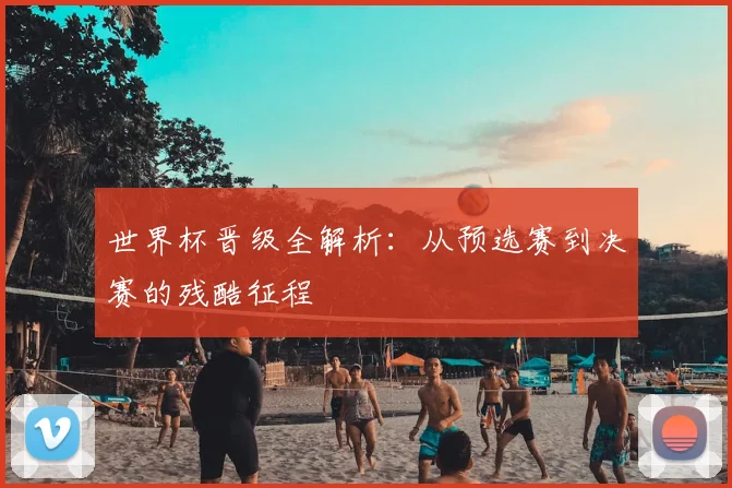 世界杯晋级全解析：从预选赛到决赛的残酷征程