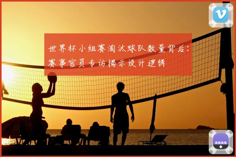世界杯小组赛淘汰球队数量背后：赛事官员专访揭示设计逻辑