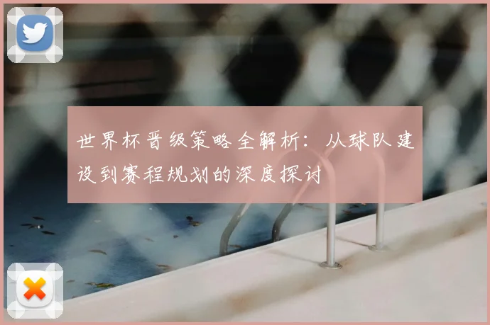 世界杯晋级策略全解析：从球队建设到赛程规划的深度探讨
