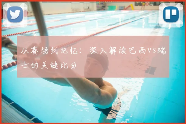 从赛场到记忆：深入解读巴西vs瑞士的关键比分
