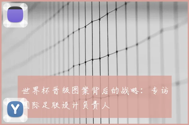 世界杯晋级图案背后的战略：专访国际足联设计负责人