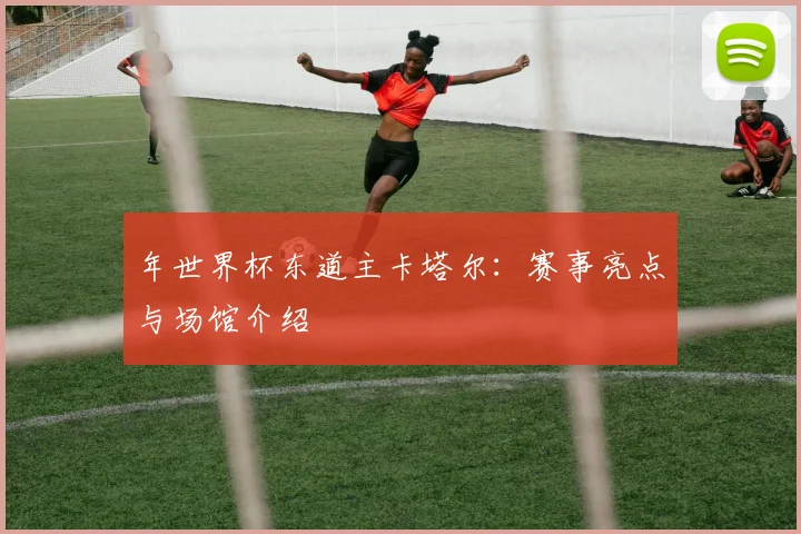 年世界杯东道主卡塔尔：赛事亮点与场馆介绍