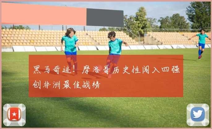 黑马奇迹！摩洛哥历史性闯入四强创非洲最佳战绩