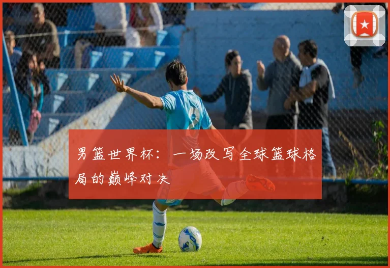 男篮世界杯：一场改写全球篮球格局的巅峰对决