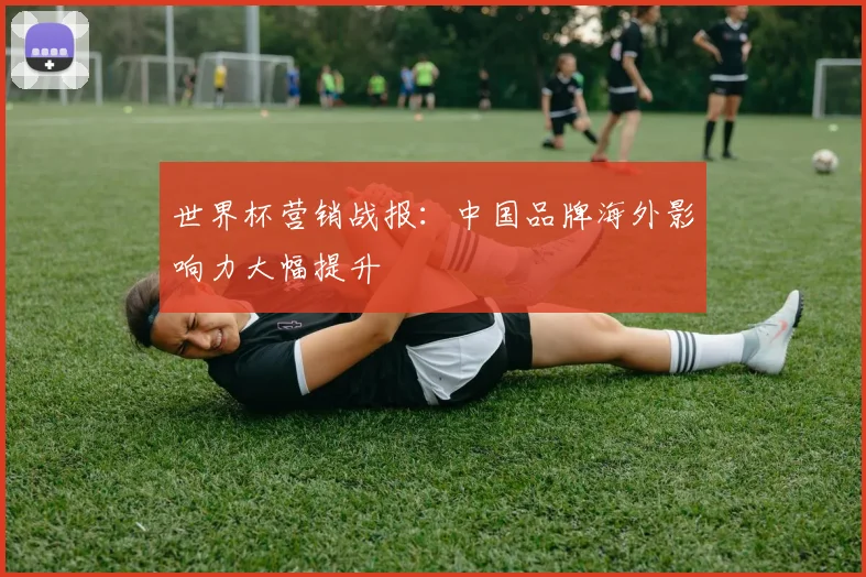 世界杯营销战报：中国品牌海外影响力大幅提升