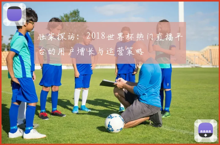 独家探访：2018世界杯热门直播平台的用户增长与运营策略